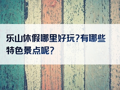 乐山休假哪里好玩？有哪些特色景点呢？
