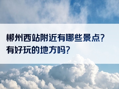 郴州西站附近有哪些景点？有好玩的地方吗？
