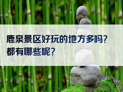 鹿泉景区好玩的地方多吗？都有哪些呢？