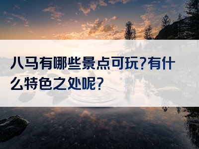 八马有哪些景点可玩？有什么特色之处呢？