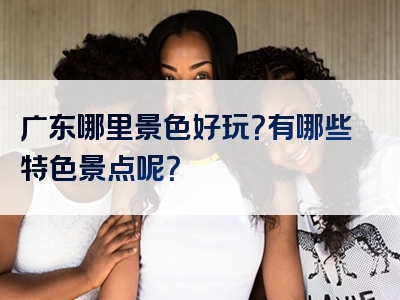 广东哪里景色好玩？有哪些特色景点呢？