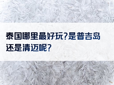 泰国哪里最好玩？是普吉岛还是清迈呢？