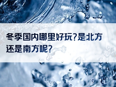 冬季国内哪里好玩？是北方还是南方呢？