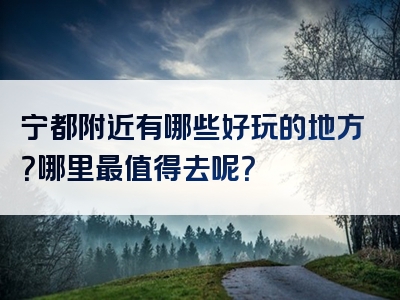宁都附近有哪些好玩的地方？哪里最值得去呢？