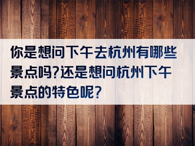 你是想问下午去杭州有哪些景点吗？还是想问杭州下午景点的特色呢？