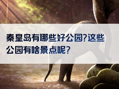 秦皇岛有哪些好公园？这些公园有啥景点呢？