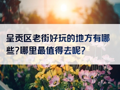 呈贡区老街好玩的地方有哪些？哪里最值得去呢？