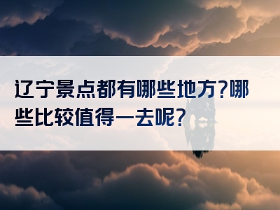辽宁景点都有哪些地方？哪些比较值得一去呢？