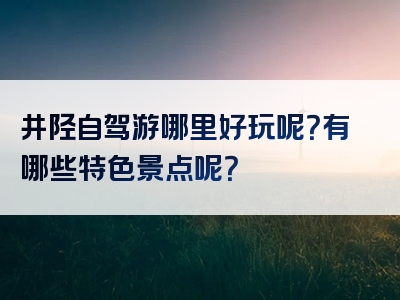 井陉自驾游哪里好玩呢？有哪些特色景点呢？