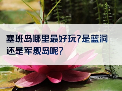 塞班岛哪里最好玩？是蓝洞还是军舰岛呢？