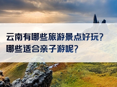 云南有哪些旅游景点好玩？哪些适合亲子游呢？