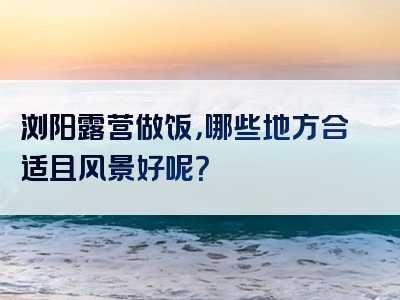 浏阳露营做饭，哪些地方合适且风景好呢？