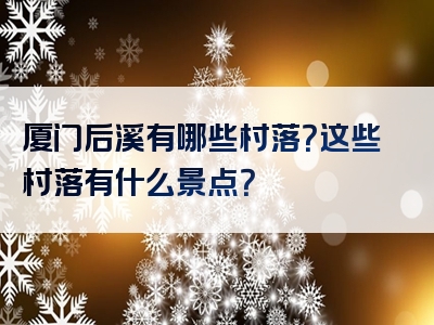 厦门后溪有哪些村落？这些村落有什么景点？