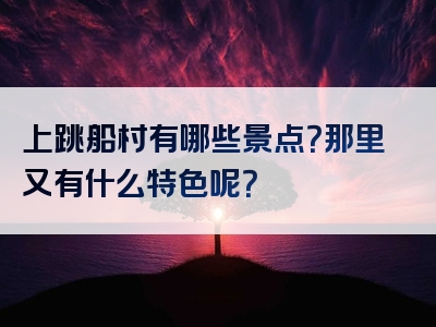 上跳船村有哪些景点？那里又有什么特色呢？