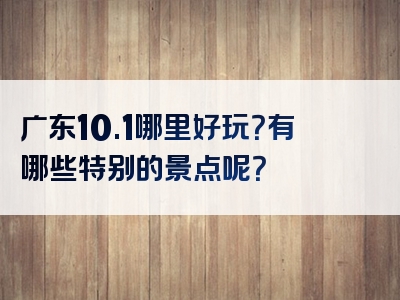 广东10.1哪里好玩？有哪些特别的景点呢？