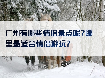 广州有哪些情侣景点呢？哪里最适合情侣游玩？