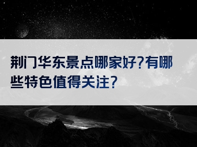 荆门华东景点哪家好？有哪些特色值得关注？