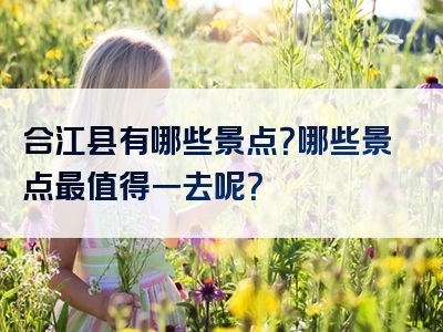 合江县有哪些景点？哪些景点最值得一去呢？
