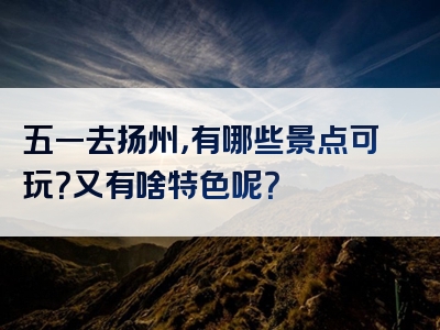 五一去扬州，有哪些景点可玩？又有啥特色呢？