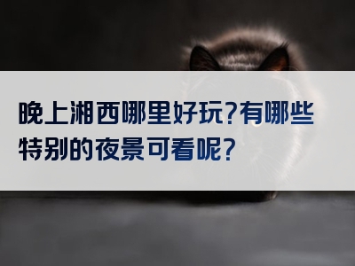 晚上湘西哪里好玩？有哪些特别的夜景可看呢？