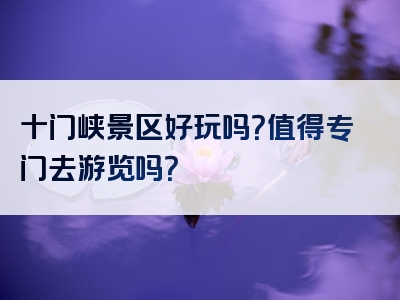 十门峡景区好玩吗？值得专门去游览吗？