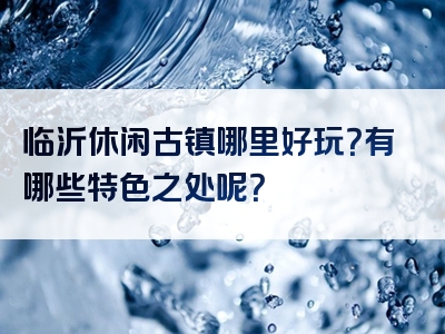临沂休闲古镇哪里好玩？有哪些特色之处呢？