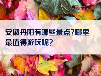 安徽丹阳有哪些景点？哪里最值得游玩呢？