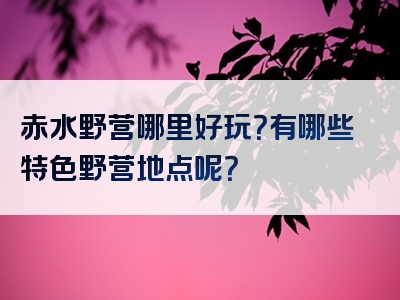 赤水野营哪里好玩？有哪些特色野营地点呢？