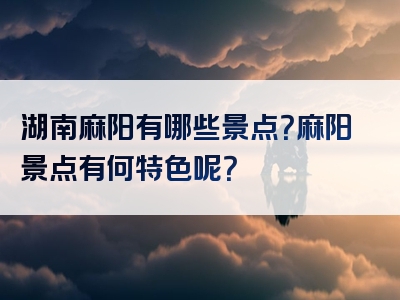 湖南麻阳有哪些景点？麻阳景点有何特色呢？