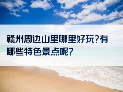 赣州周边山里哪里好玩？有哪些特色景点呢？