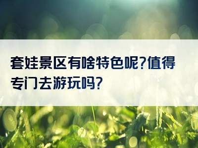 套娃景区有啥特色呢？值得专门去游玩吗？