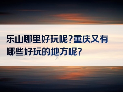 乐山哪里好玩呢？重庆又有哪些好玩的地方呢？