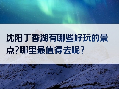 沈阳丁香湖有哪些好玩的景点？哪里最值得去呢？