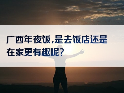 广西年夜饭，是去饭店还是在家更有趣呢？