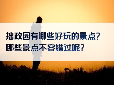 拙政园有哪些好玩的景点？哪些景点不容错过呢？