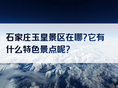 石家庄玉皇景区在哪？它有什么特色景点呢？