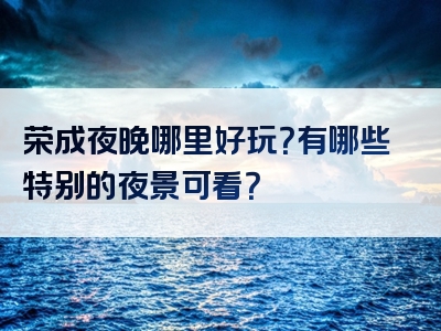 荣成夜晚哪里好玩？有哪些特别的夜景可看？
