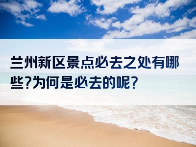 兰州新区景点必去之处有哪些？为何是必去的呢？