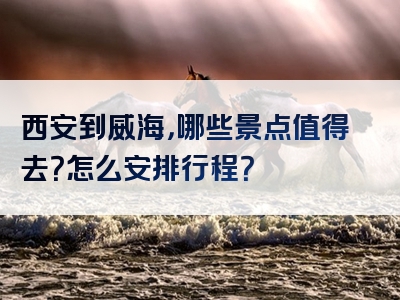 西安到威海，哪些景点值得去？怎么安排行程？