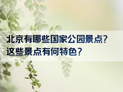北京有哪些国家公园景点？这些景点有何特色？