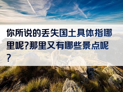 你所说的丢失国土具体指哪里呢？那里又有哪些景点呢？