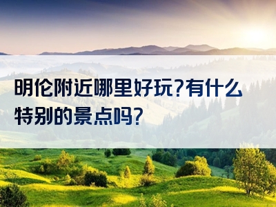 明伦附近哪里好玩？有什么特别的景点吗？