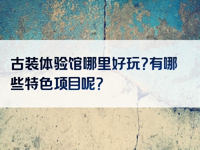 古装体验馆哪里好玩？有哪些特色项目呢？