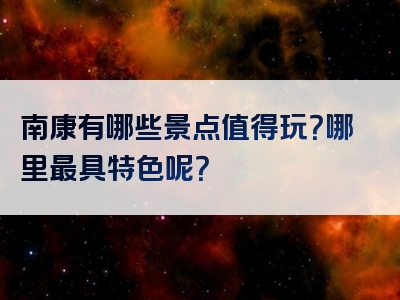南康有哪些景点值得玩？哪里最具特色呢？