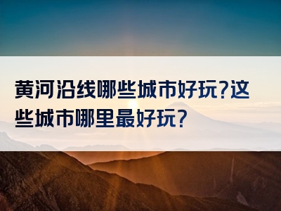 黄河沿线哪些城市好玩？这些城市哪里最好玩？