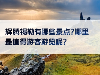 辉腾锡勒有哪些景点？哪里最值得游客游览呢？
