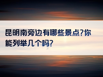 昆明南旁边有哪些景点？你能列举几个吗？