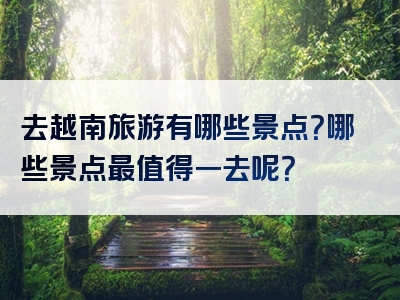 去越南旅游有哪些景点？哪些景点最值得一去呢？