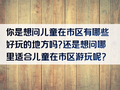 你是想问儿童在市区有哪些好玩的地方吗？还是想问哪里适合儿童在市区游玩呢？