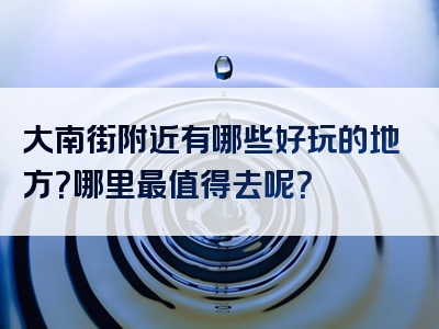 大南街附近有哪些好玩的地方？哪里最值得去呢？